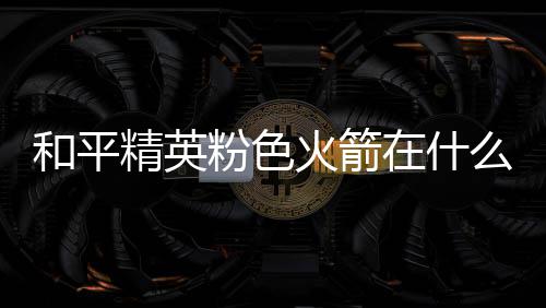 么位和平火箭火箭在什置 精英位置一览粉色粉色